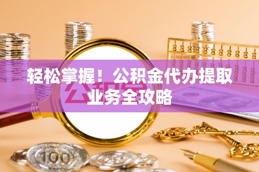 工农轻松掌握！公积金代办提取业务全攻略