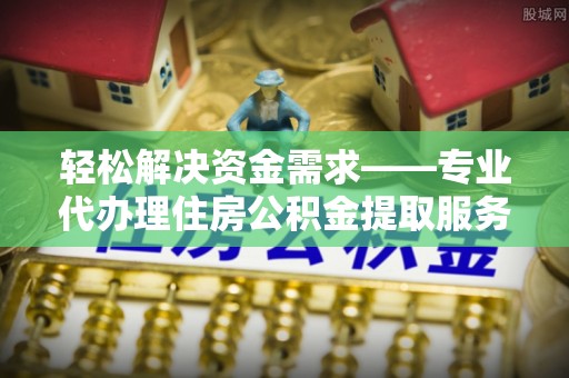工农轻松解决资金需求——专业代办理住房公积金提取服务