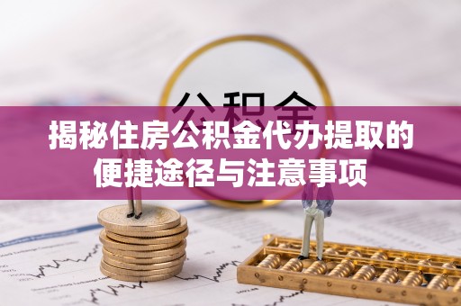 工农揭秘住房公积金代办提取的便捷途径与注意事项