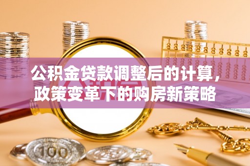 工农公积金贷款调整后的计算，政策变革下的购房新策略