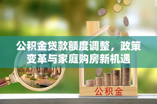 工农公积金贷款额度调整，政策变革与家庭购房新机遇