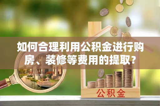工农如何合理利用公积金进行购房、装修等费用的提取？