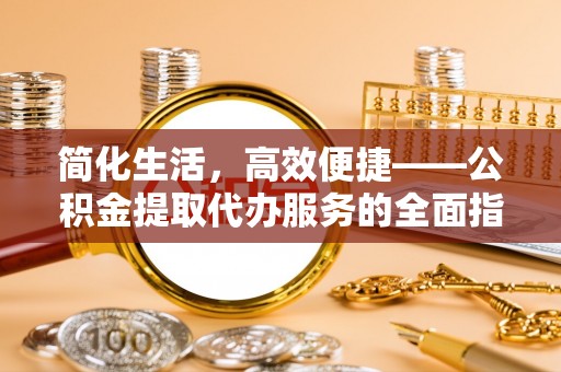 工农简化生活，高效便捷——公积金提取代办服务的全面指南