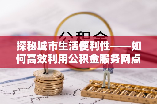 工农探秘城市生活便利性——如何高效利用公积金服务网点查询工具