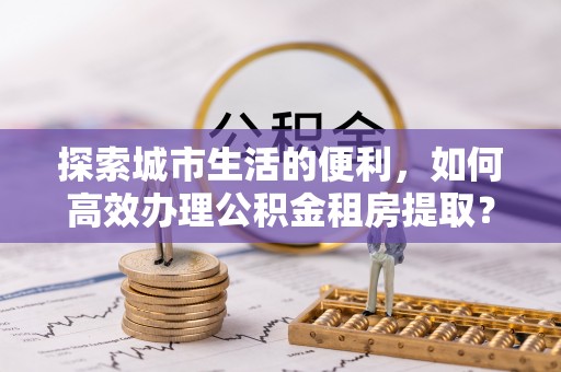 工农探索城市生活的便利，如何高效办理公积金租房提取？