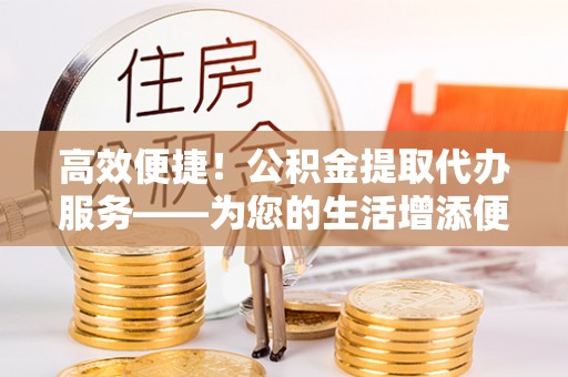 工农高效便捷！公积金提取代办服务——为您的生活增添便利