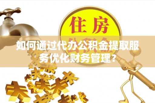 工农如何通过代办公积金提取服务优化财务管理？