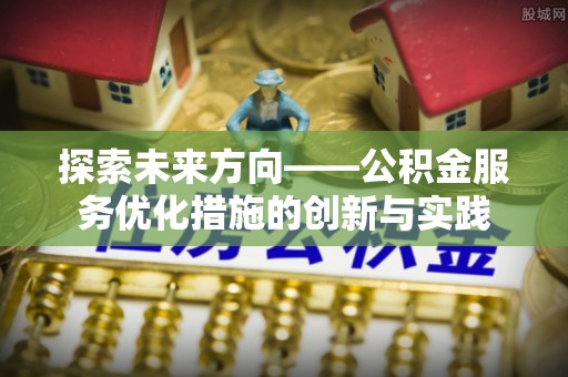 工农探索未来方向——公积金服务优化措施的创新与实践
