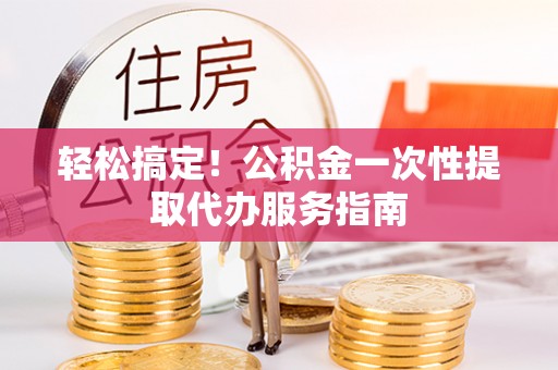 工农轻松搞定！公积金一次性提取代办服务指南