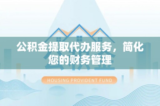 工农公积金提取代办服务，简化您的财务管理
