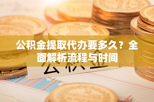 工农公积金提取代办要多久？全面解析流程与时间